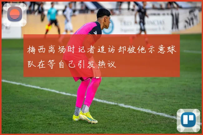 梅西离场时记者追访却被他示意球队在等自己引发热议