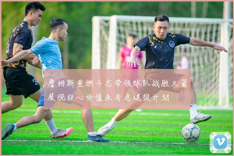 詹姆斯重燃斗志带领球队战胜火箭展现核心价值未考虑退役计划