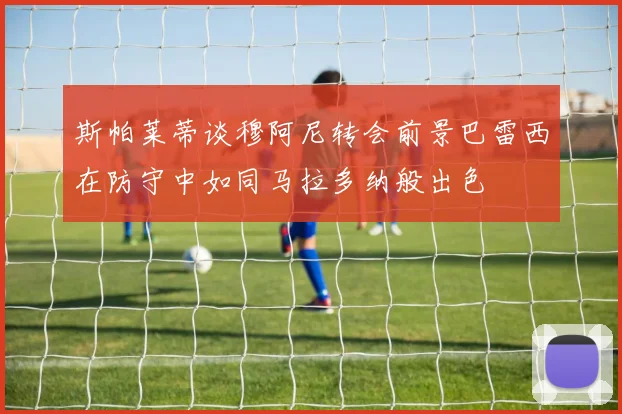 斯帕莱蒂谈穆阿尼转会前景巴雷西在防守中如同马拉多纳般出色
