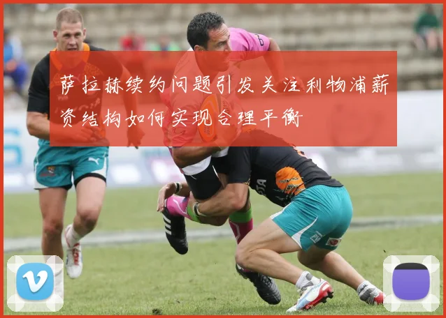 萨拉赫续约问题引发关注利物浦薪资结构如何实现合理平衡
