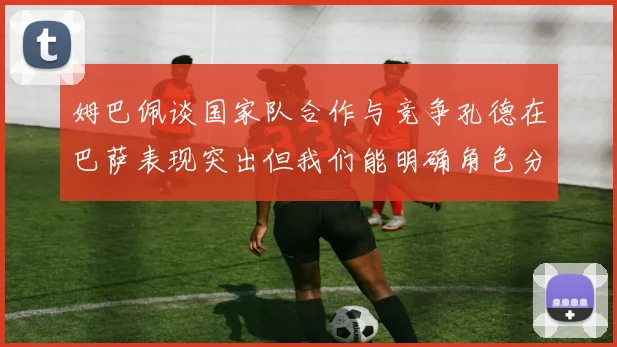 姆巴佩谈国家队合作与竞争孔德在巴萨表现突出但我们能明确角色分工