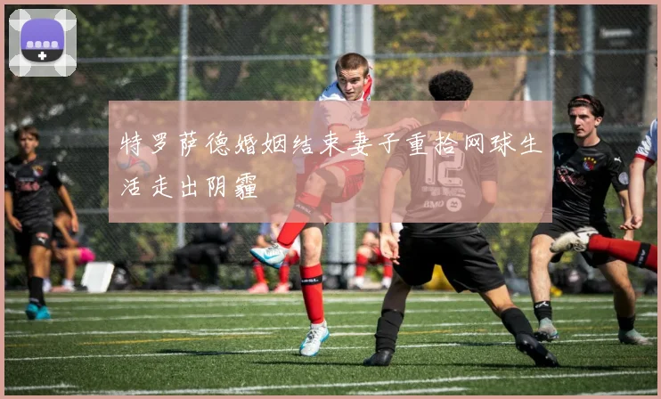 特罗萨德婚姻结束妻子重拾网球生活走出阴霾