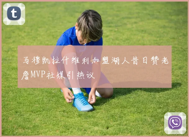 马穆凯拉什维利加盟湖人昔日赞老詹MVP社媒引热议