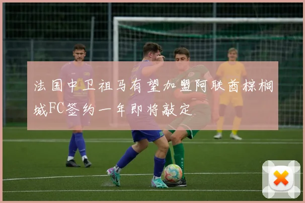 法国中卫祖马有望加盟阿联酋棕榈城FC签约一年即将敲定