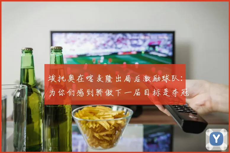 埃托奥在喀麦隆出局后激励球队：为你们感到骄傲下一届目标是夺冠