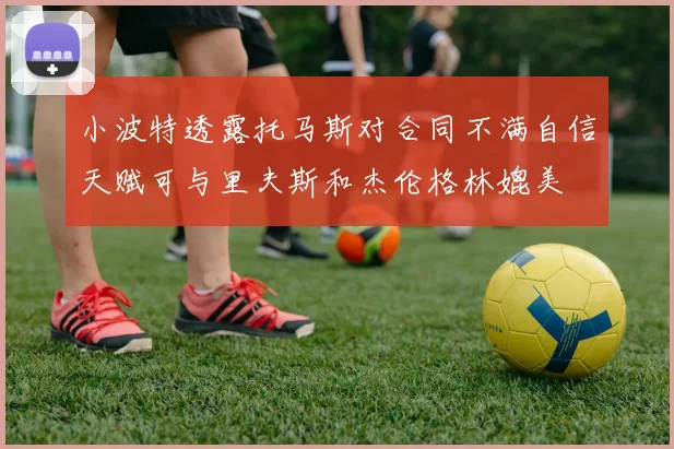 小波特透露托马斯对合同不满自信天赋可与里夫斯和杰伦格林媲美