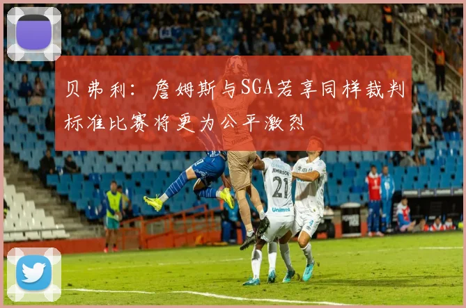 贝弗利：詹姆斯与SGA若享同样裁判标准比赛将更为公平激烈