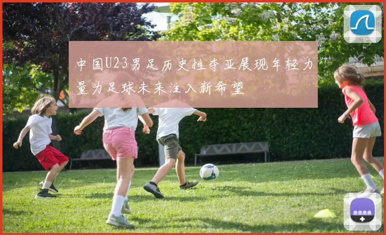 中国U23男足历史性夺亚展现年轻力量为足球未来注入新希望
