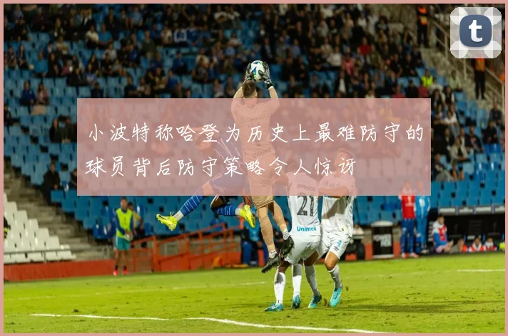小波特称哈登为历史上最难防守的球员背后防守策略令人惊讶