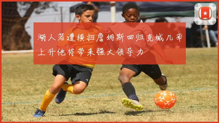 湖人若遭横扫詹姆斯回归克城几率上升他将带来强大领导力