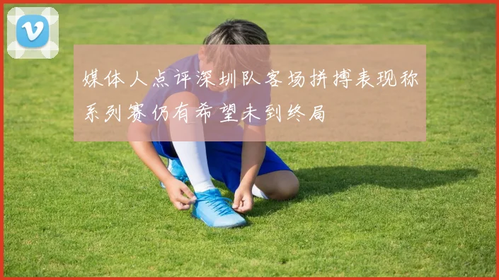 媒体人点评深圳队客场拼搏表现称系列赛仍有希望未到终局
