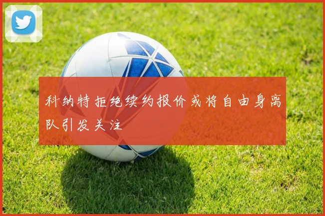 科纳特拒绝续约报价或将自由身离队引发关注