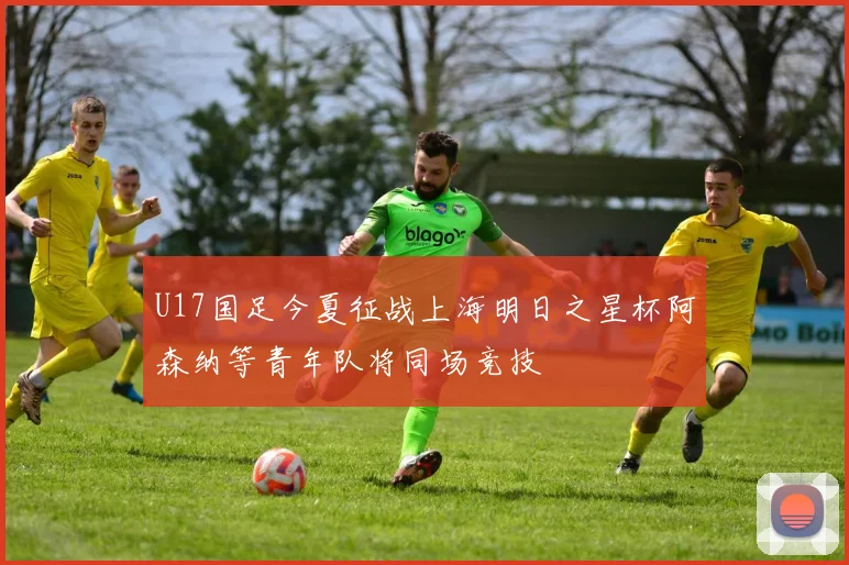 U17国足今夏征战上海明日之星杯阿森纳等青年队将同场竞技