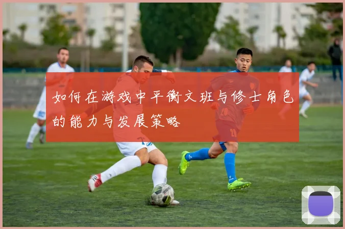 如何在游戏中平衡文班与修士角色的能力与发展策略