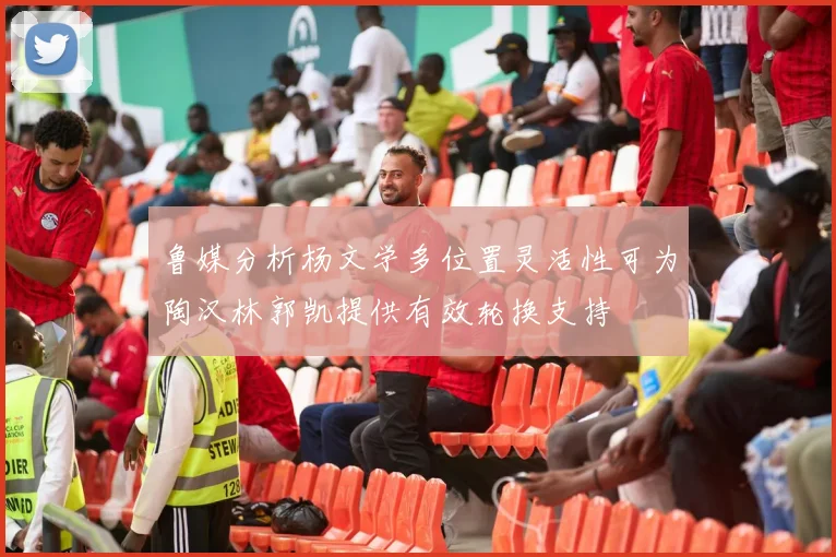 鲁媒分析杨文学多位置灵活性可为陶汉林郭凯提供有效轮换支持
