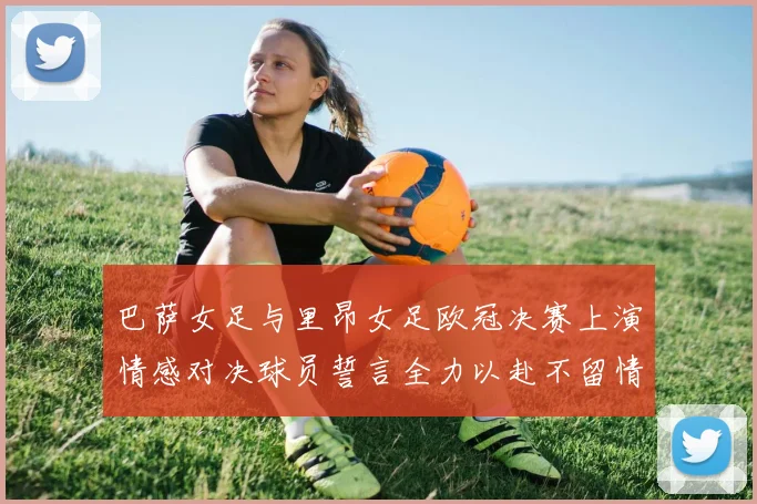 巴萨女足与里昂女足欧冠决赛上演情感对决球员誓言全力以赴不留情面