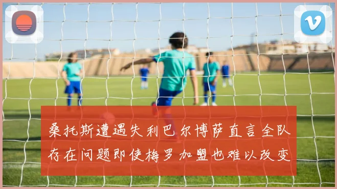 桑托斯遭遇失利巴尔博萨直言全队存在问题即使梅罗加盟也难以改变