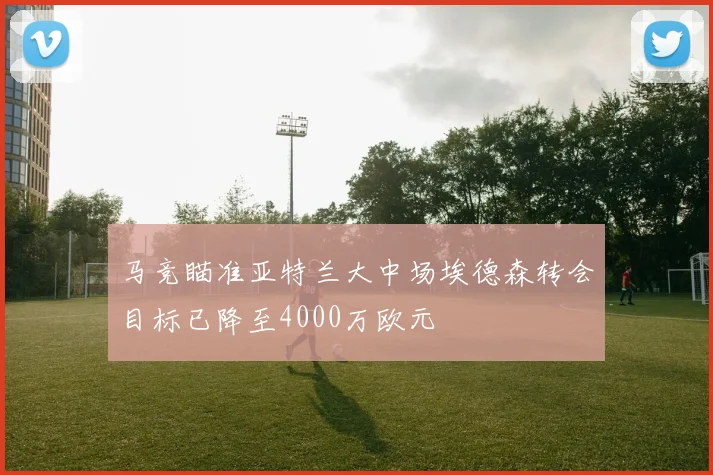 马竞瞄准亚特兰大中场埃德森转会目标已降至4000万欧元