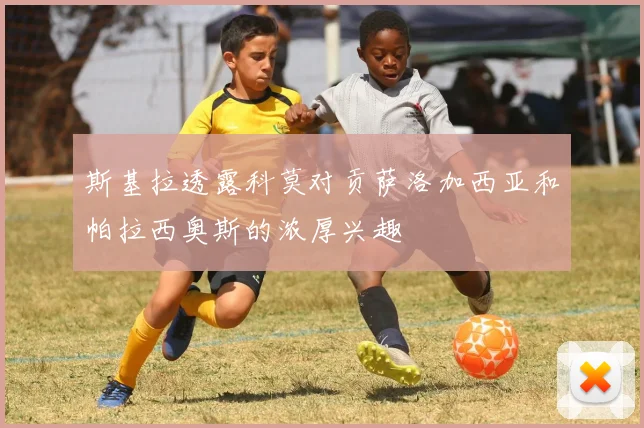 斯基拉透露科莫对贡萨洛加西亚和帕拉西奥斯的浓厚兴趣