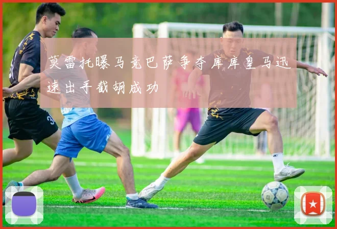 莫雷托曝马竞巴萨争夺库库皇马迅速出手截胡成功