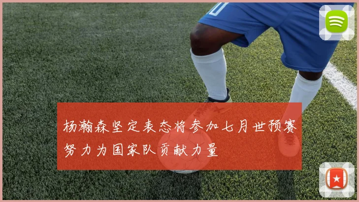 杨瀚森坚定表态将参加七月世预赛努力为国家队贡献力量