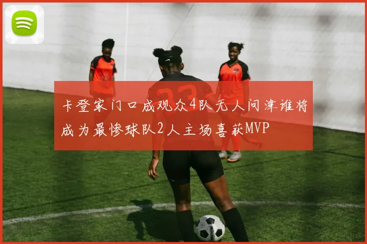 卡登家门口成观众4队无人问津谁将成为最惨球队2人主场喜获MVP