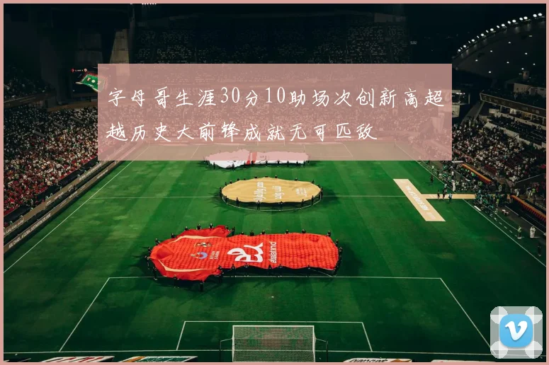 字母哥生涯30分10助场次创新高超越历史大前锋成就无可匹敌