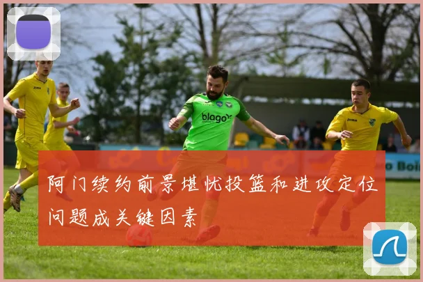 阿门续约前景堪忧投篮和进攻定位问题成关键因素