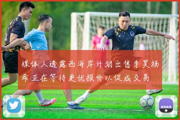 媒体人透露西海岸计划出售李昊杨希正在等待更优报价以促成交易