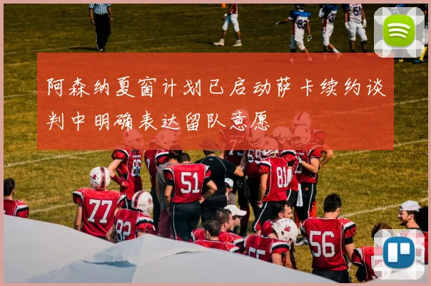 阿森纳夏窗计划已启动萨卡续约谈判中明确表达留队意愿